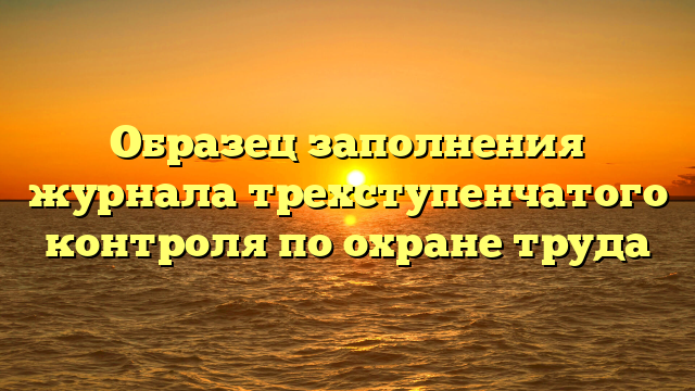 Образец заполнения журнала трехступенчатого контроля по охране труда