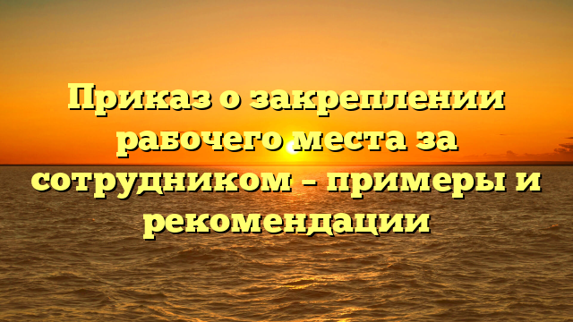 Приказ о закреплении рабочего места за сотрудником – примеры и рекомендации
