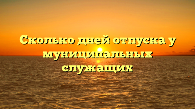Сколько дней отпуска у муниципальных служащих