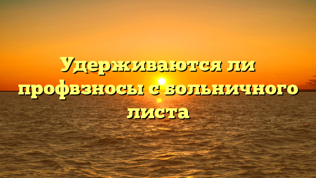 Удерживаются ли профвзносы с больничного листа