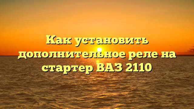 Как установить дополнительное реле на стартер ВАЗ 2110