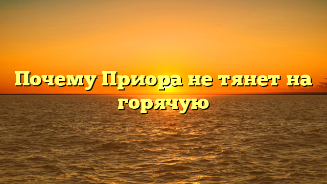 Почему Приора не тянет на горячую