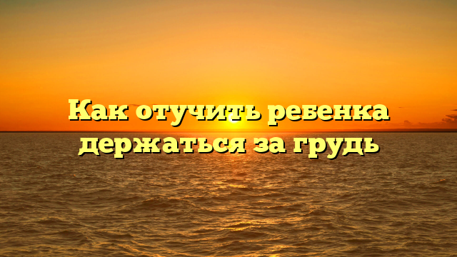 Как отучить ребенка держаться за грудь