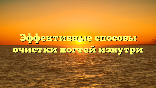 Эффективные способы очистки ногтей изнутри