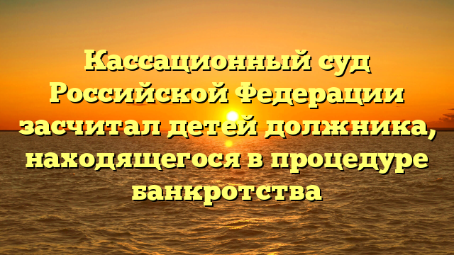 Кассационный суд Российской Федерации засчитал детей должника, находящегося в процедуре банкротства