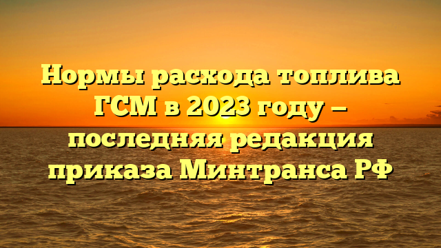 Нормы расхода топлива ГСМ в 2023 году — последняя редакция приказа Минтранса РФ