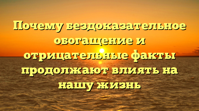 Почему бездоказательное обогащение и отрицательные факты продолжают влиять на нашу жизнь