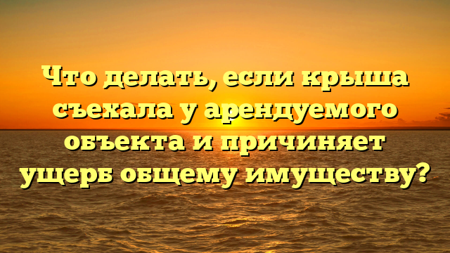 Что делать, если крыша съехала у арендуемого объекта и причиняет ущерб общему имуществу?