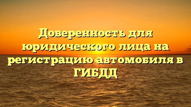 Доверенность для юридического лица на регистрацию автомобиля в ГИБДД