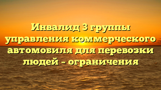 Инвалид 3 группы управления коммерческого автомобиля для перевозки людей – ограничения