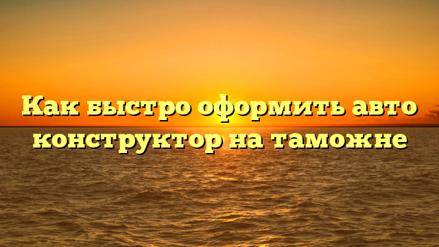 Как быстро оформить авто конструктор на таможне